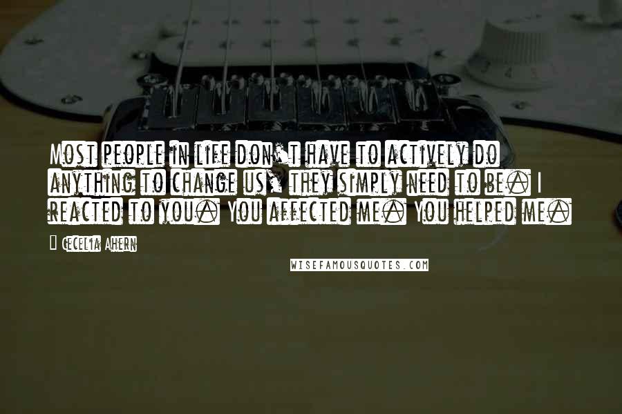 Cecelia Ahern Quotes: Most people in life don't have to actively do anything to change us, they simply need to be. I reacted to you. You affected me. You helped me.