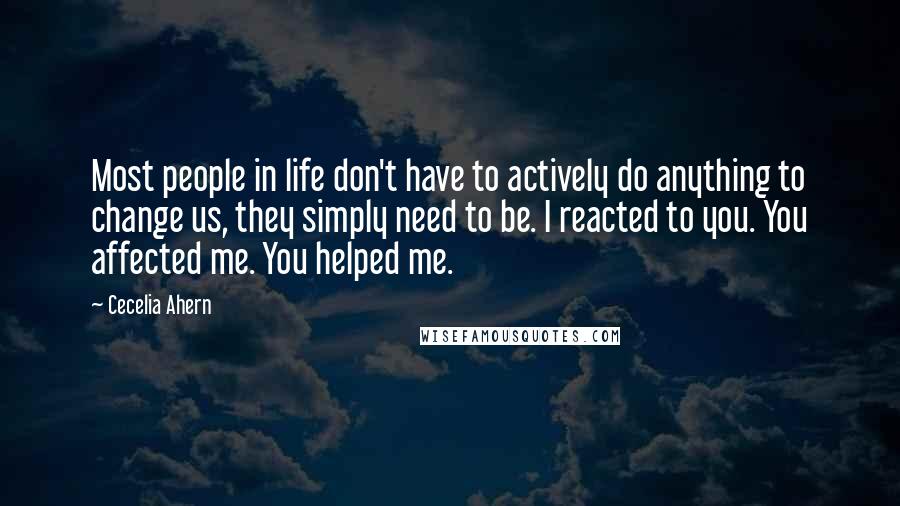 Cecelia Ahern Quotes: Most people in life don't have to actively do anything to change us, they simply need to be. I reacted to you. You affected me. You helped me.