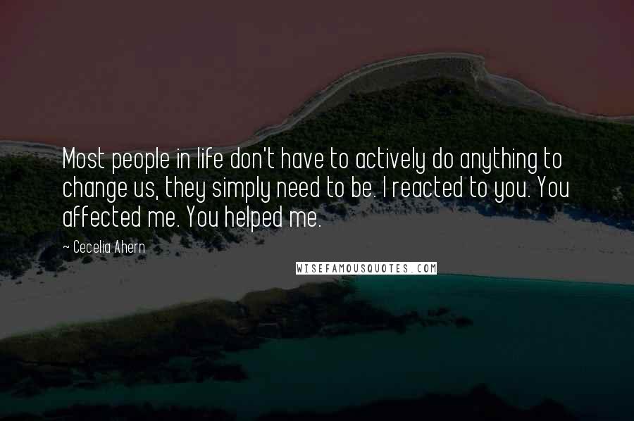 Cecelia Ahern Quotes: Most people in life don't have to actively do anything to change us, they simply need to be. I reacted to you. You affected me. You helped me.