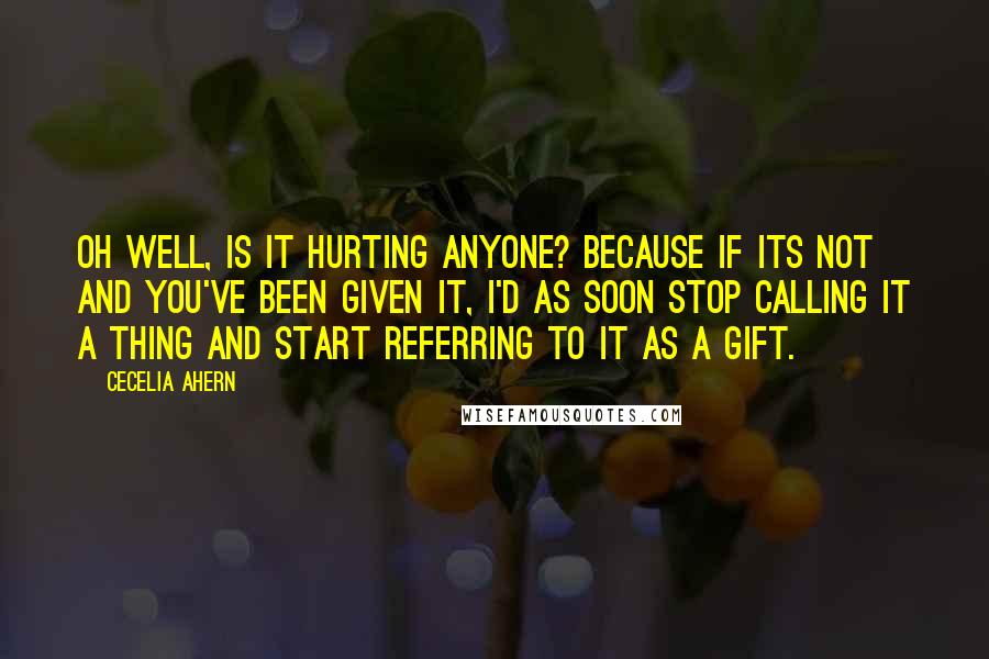 Cecelia Ahern Quotes: Oh well, is it hurting anyone? Because if its not and you've been given it, I'd as soon stop calling it a thing and start referring to it as a gift.