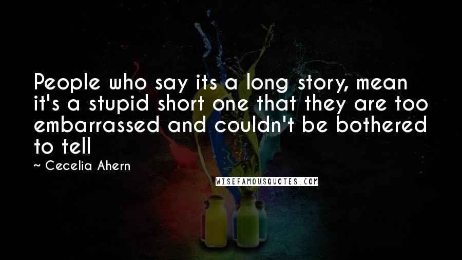 Cecelia Ahern Quotes: People who say its a long story, mean it's a stupid short one that they are too embarrassed and couldn't be bothered to tell