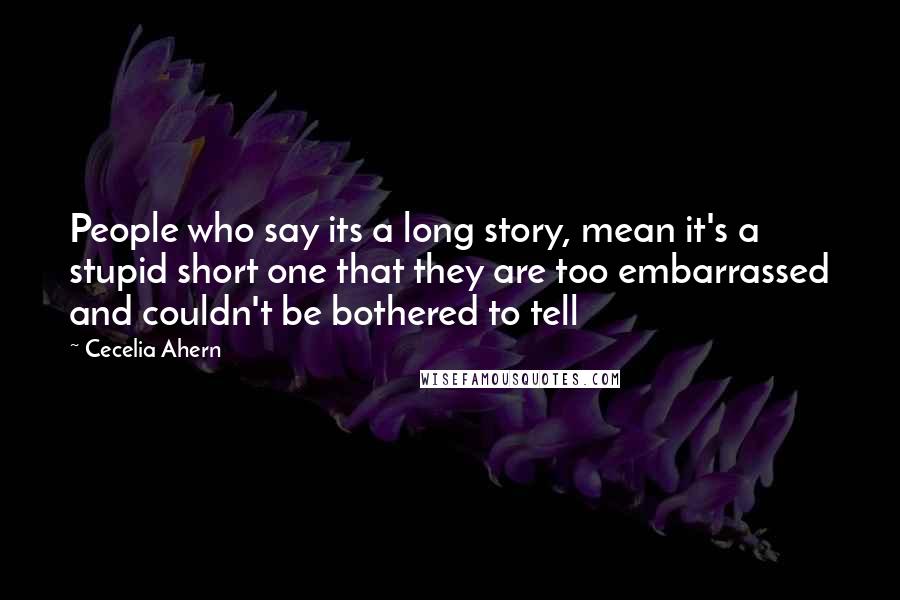 Cecelia Ahern Quotes: People who say its a long story, mean it's a stupid short one that they are too embarrassed and couldn't be bothered to tell