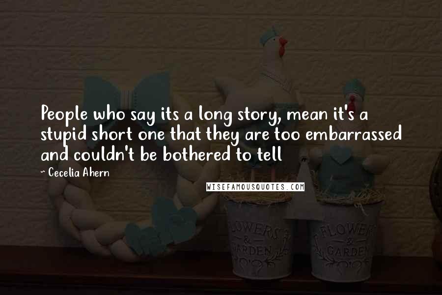 Cecelia Ahern Quotes: People who say its a long story, mean it's a stupid short one that they are too embarrassed and couldn't be bothered to tell