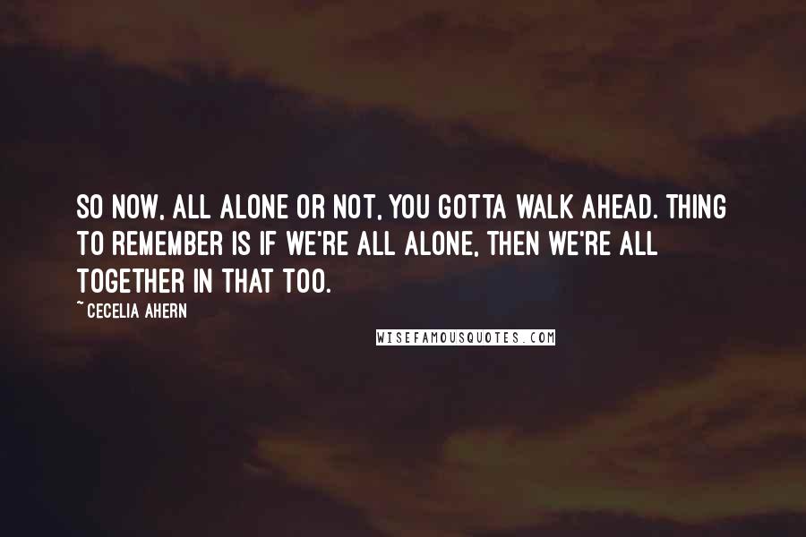 Cecelia Ahern Quotes: So now, all alone or not, you gotta walk ahead. Thing to remember is if we're all alone, then we're all together in that too.