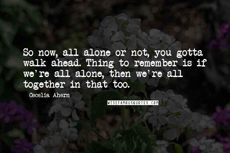 Cecelia Ahern Quotes: So now, all alone or not, you gotta walk ahead. Thing to remember is if we're all alone, then we're all together in that too.