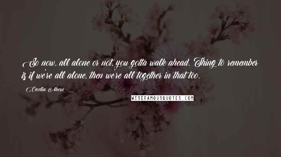 Cecelia Ahern Quotes: So now, all alone or not, you gotta walk ahead. Thing to remember is if we're all alone, then we're all together in that too.
