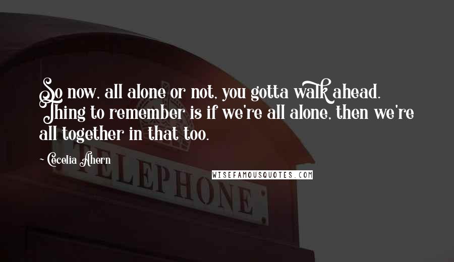 Cecelia Ahern Quotes: So now, all alone or not, you gotta walk ahead. Thing to remember is if we're all alone, then we're all together in that too.