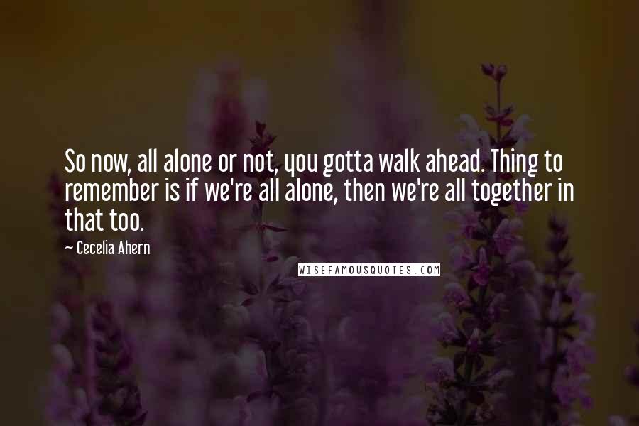 Cecelia Ahern Quotes: So now, all alone or not, you gotta walk ahead. Thing to remember is if we're all alone, then we're all together in that too.