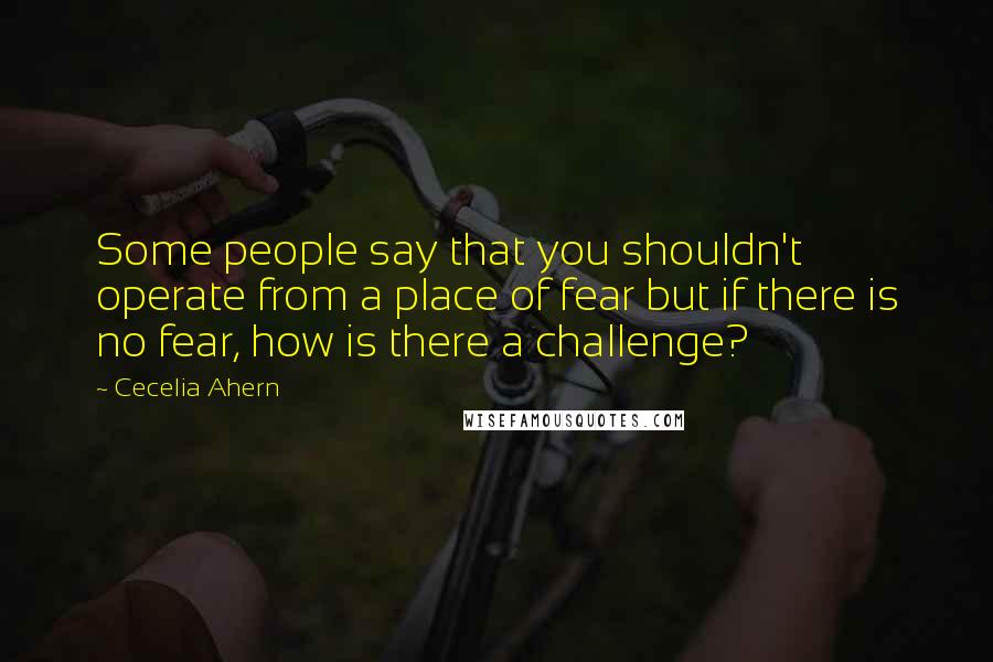 Cecelia Ahern Quotes: Some people say that you shouldn't operate from a place of fear but if there is no fear, how is there a challenge?