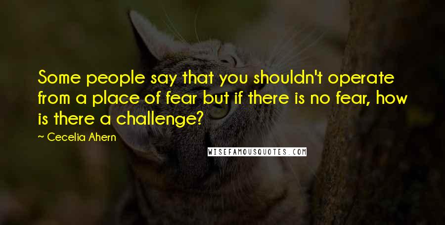 Cecelia Ahern Quotes: Some people say that you shouldn't operate from a place of fear but if there is no fear, how is there a challenge?