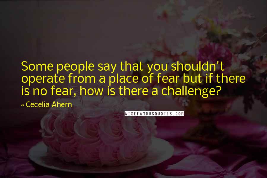 Cecelia Ahern Quotes: Some people say that you shouldn't operate from a place of fear but if there is no fear, how is there a challenge?