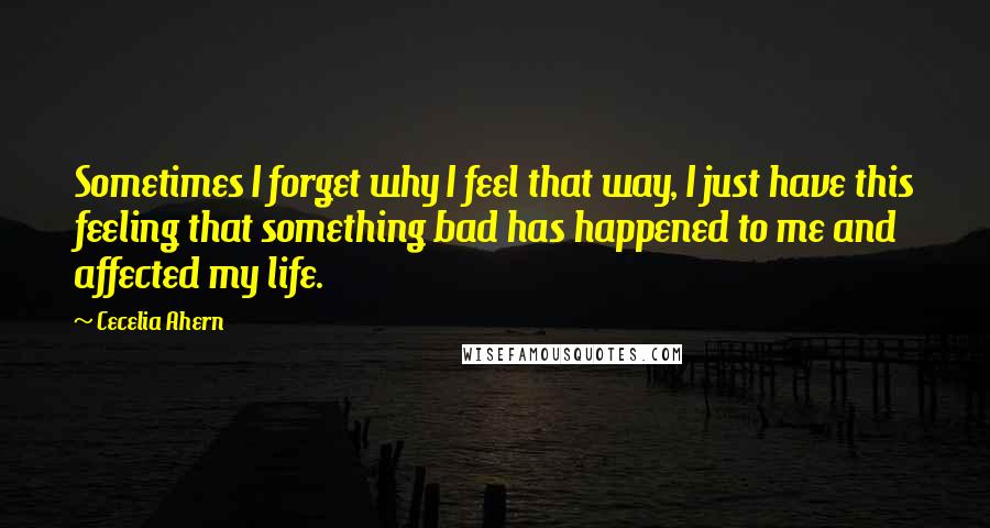 Cecelia Ahern Quotes: Sometimes I forget why I feel that way, I just have this feeling that something bad has happened to me and affected my life.