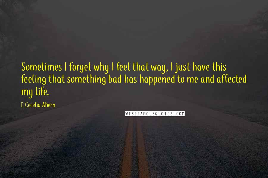 Cecelia Ahern Quotes: Sometimes I forget why I feel that way, I just have this feeling that something bad has happened to me and affected my life.