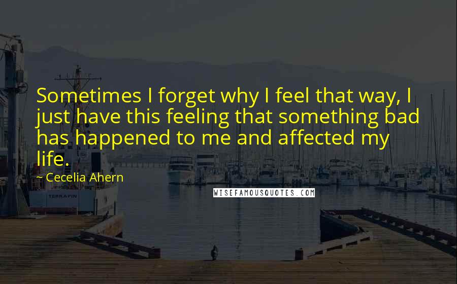 Cecelia Ahern Quotes: Sometimes I forget why I feel that way, I just have this feeling that something bad has happened to me and affected my life.