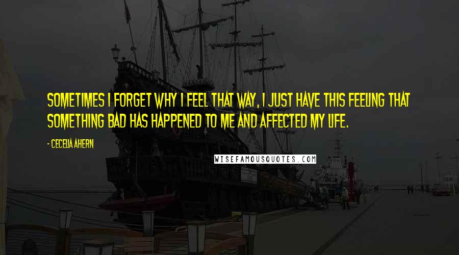 Cecelia Ahern Quotes: Sometimes I forget why I feel that way, I just have this feeling that something bad has happened to me and affected my life.