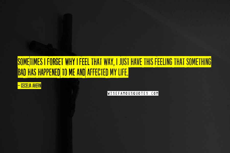 Cecelia Ahern Quotes: Sometimes I forget why I feel that way, I just have this feeling that something bad has happened to me and affected my life.