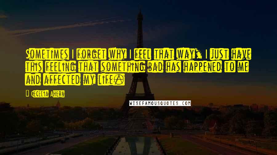 Cecelia Ahern Quotes: Sometimes I forget why I feel that way, I just have this feeling that something bad has happened to me and affected my life.