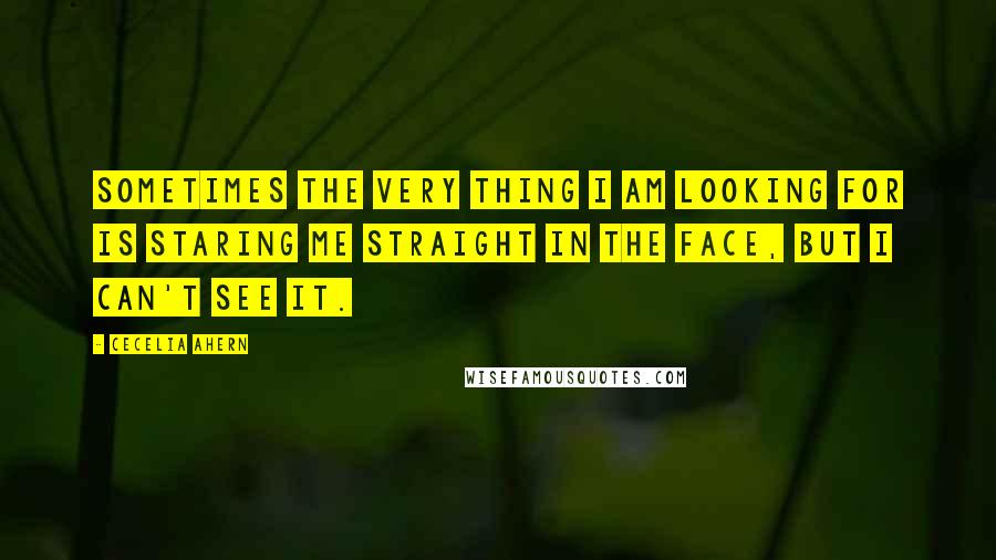 Cecelia Ahern Quotes: Sometimes the very thing I am looking for is staring me straight in the face, but I can't see it.