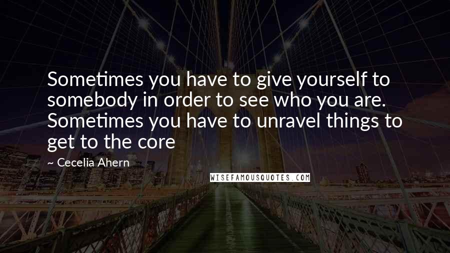 Cecelia Ahern Quotes: Sometimes you have to give yourself to somebody in order to see who you are. Sometimes you have to unravel things to get to the core