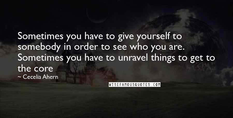 Cecelia Ahern Quotes: Sometimes you have to give yourself to somebody in order to see who you are. Sometimes you have to unravel things to get to the core