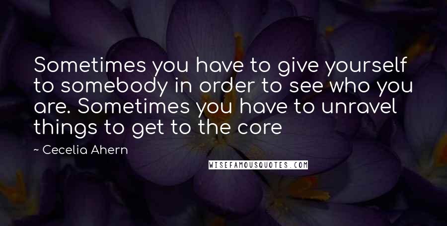 Cecelia Ahern Quotes: Sometimes you have to give yourself to somebody in order to see who you are. Sometimes you have to unravel things to get to the core