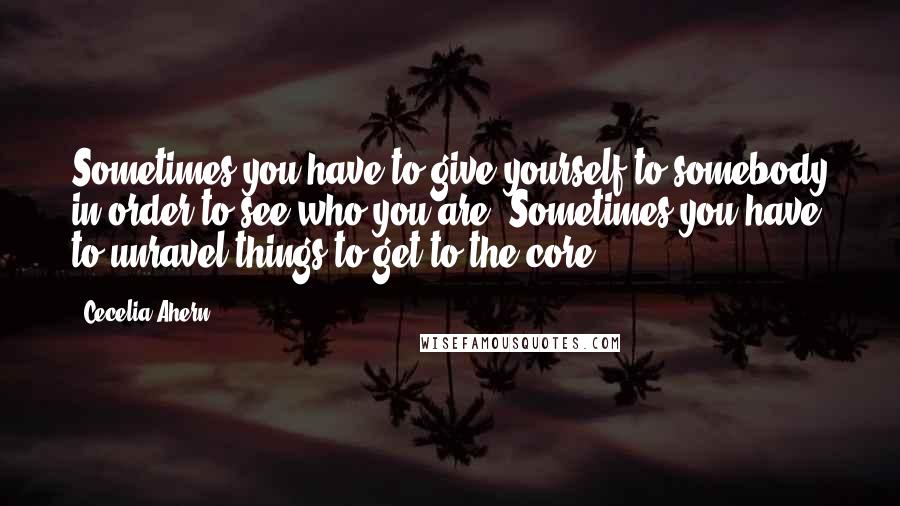 Cecelia Ahern Quotes: Sometimes you have to give yourself to somebody in order to see who you are. Sometimes you have to unravel things to get to the core