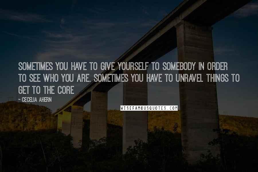 Cecelia Ahern Quotes: Sometimes you have to give yourself to somebody in order to see who you are. Sometimes you have to unravel things to get to the core