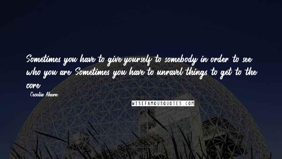 Cecelia Ahern Quotes: Sometimes you have to give yourself to somebody in order to see who you are. Sometimes you have to unravel things to get to the core