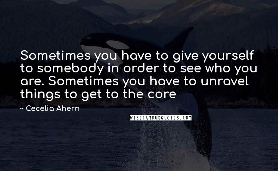 Cecelia Ahern Quotes: Sometimes you have to give yourself to somebody in order to see who you are. Sometimes you have to unravel things to get to the core