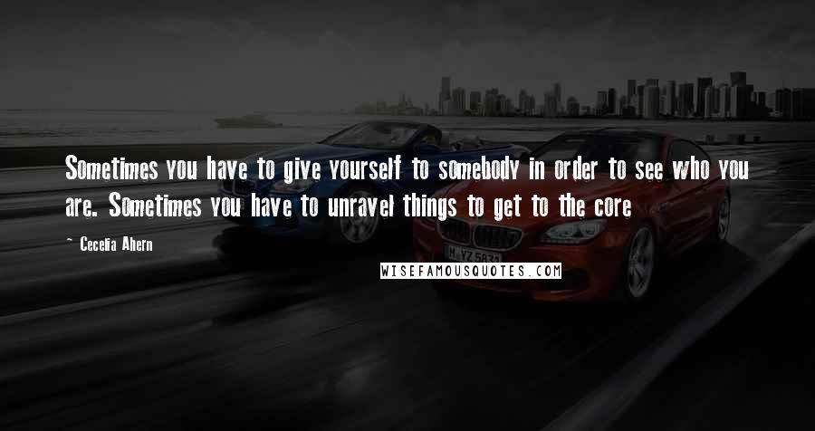 Cecelia Ahern Quotes: Sometimes you have to give yourself to somebody in order to see who you are. Sometimes you have to unravel things to get to the core