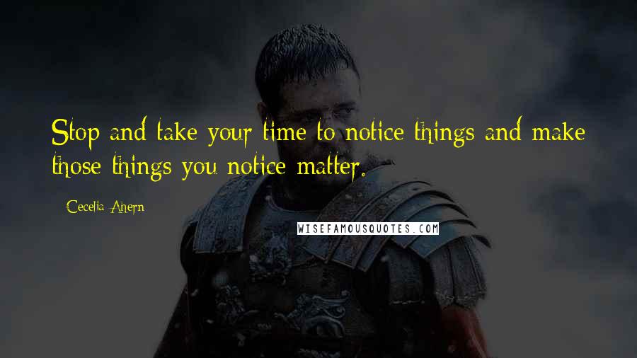 Cecelia Ahern Quotes: Stop and take your time to notice things and make those things you notice matter.