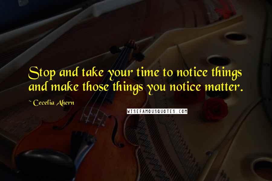 Cecelia Ahern Quotes: Stop and take your time to notice things and make those things you notice matter.