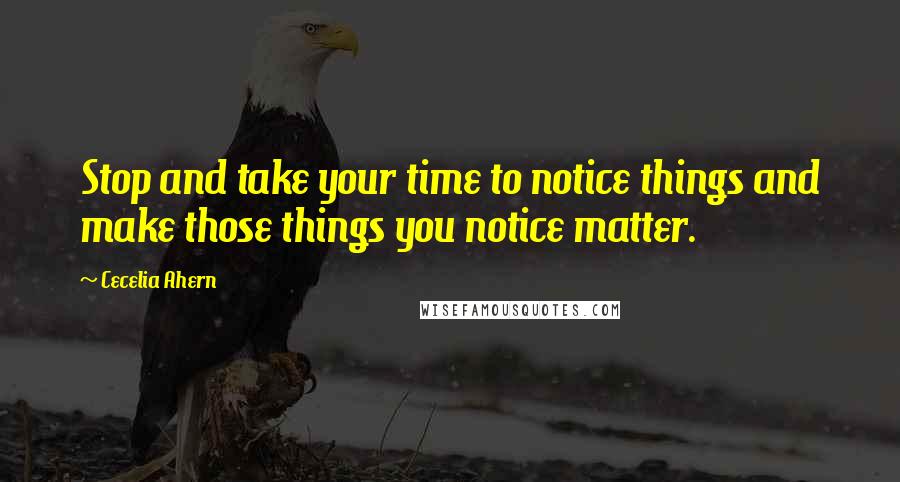 Cecelia Ahern Quotes: Stop and take your time to notice things and make those things you notice matter.