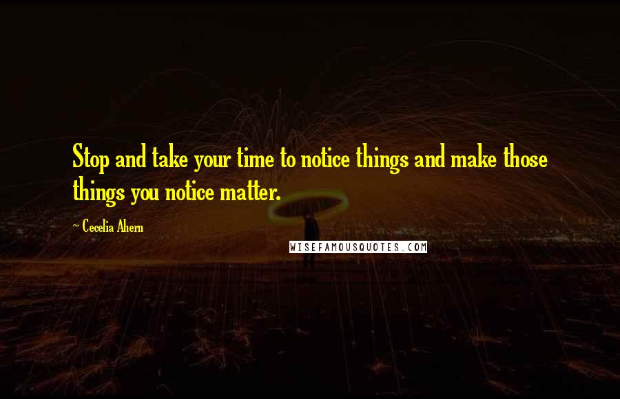 Cecelia Ahern Quotes: Stop and take your time to notice things and make those things you notice matter.