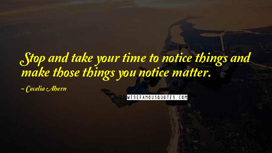 Cecelia Ahern Quotes: Stop and take your time to notice things and make those things you notice matter.