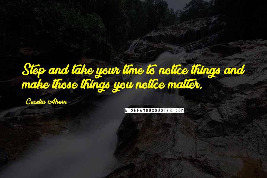 Cecelia Ahern Quotes: Stop and take your time to notice things and make those things you notice matter.