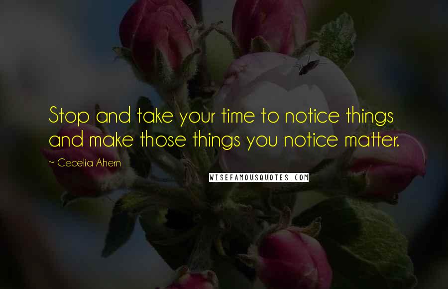 Cecelia Ahern Quotes: Stop and take your time to notice things and make those things you notice matter.