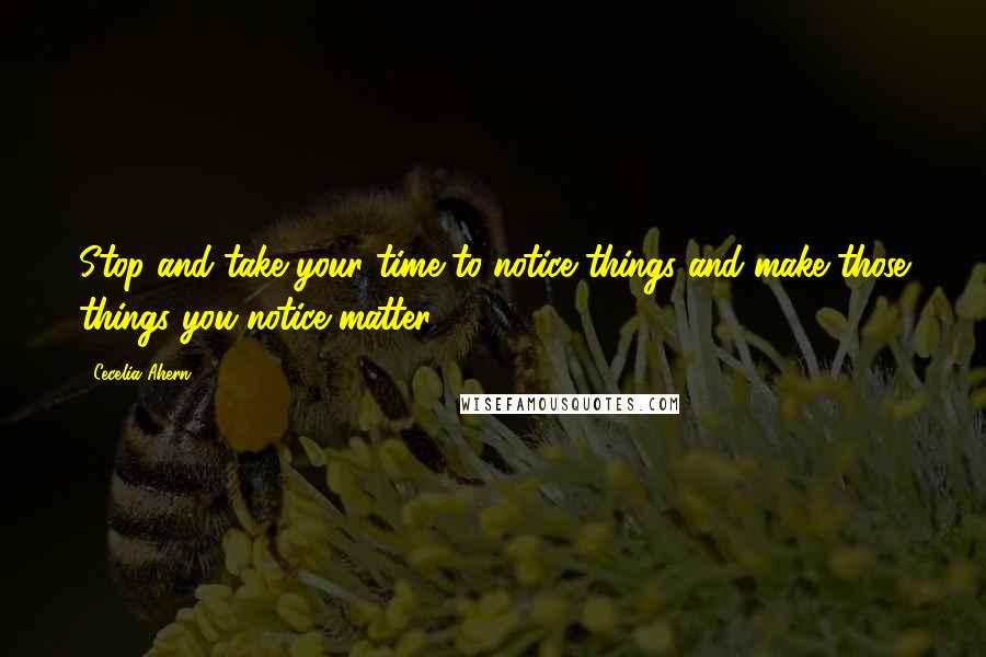 Cecelia Ahern Quotes: Stop and take your time to notice things and make those things you notice matter.