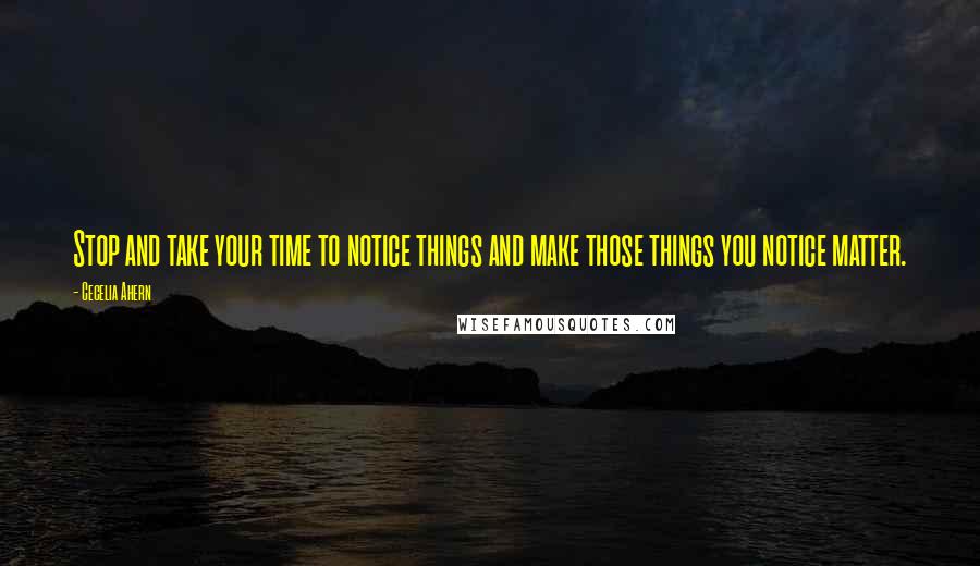 Cecelia Ahern Quotes: Stop and take your time to notice things and make those things you notice matter.