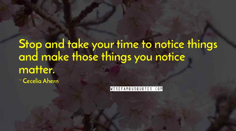 Cecelia Ahern Quotes: Stop and take your time to notice things and make those things you notice matter.