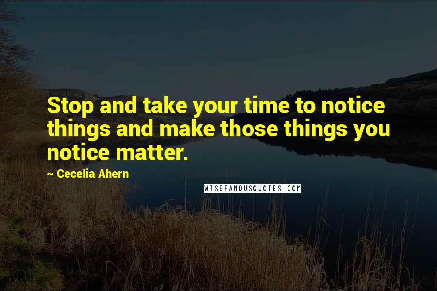 Cecelia Ahern Quotes: Stop and take your time to notice things and make those things you notice matter.