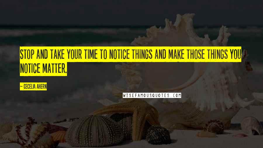 Cecelia Ahern Quotes: Stop and take your time to notice things and make those things you notice matter.