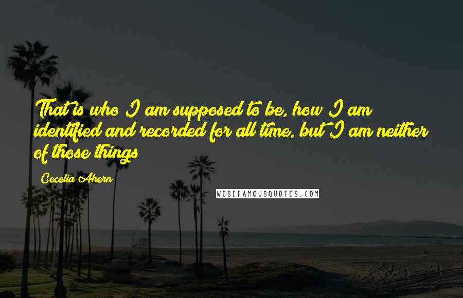 Cecelia Ahern Quotes: That is who I am supposed to be, how I am identified and recorded for all time, but I am neither of those things