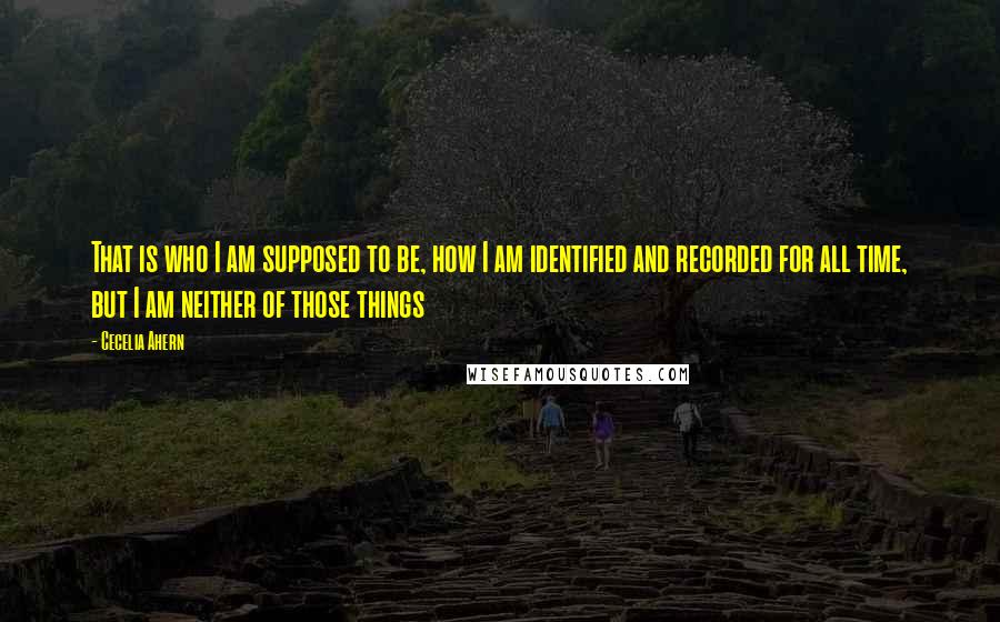 Cecelia Ahern Quotes: That is who I am supposed to be, how I am identified and recorded for all time, but I am neither of those things