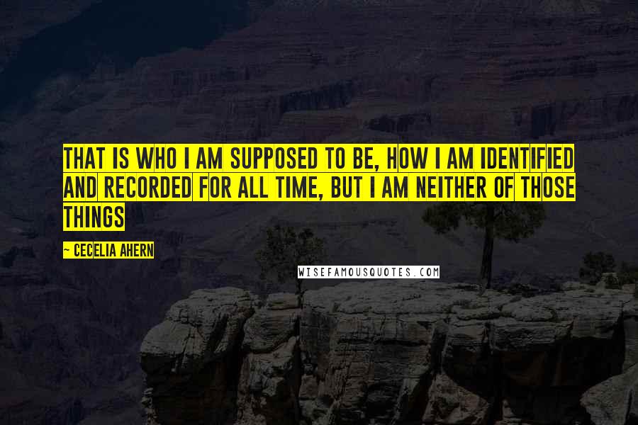 Cecelia Ahern Quotes: That is who I am supposed to be, how I am identified and recorded for all time, but I am neither of those things