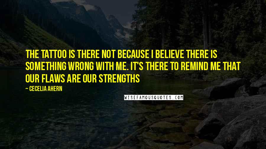 Cecelia Ahern Quotes: The tattoo is there not because I believe there is something wrong with me. It's there to remind me that our flaws are our strengths