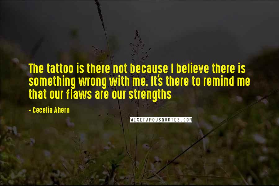 Cecelia Ahern Quotes: The tattoo is there not because I believe there is something wrong with me. It's there to remind me that our flaws are our strengths