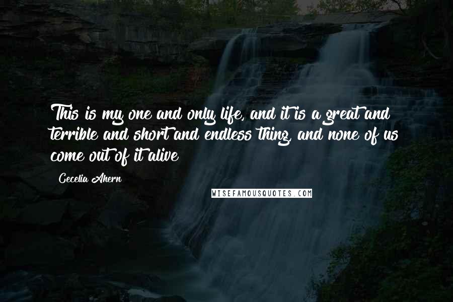 Cecelia Ahern Quotes: This is my one and only life, and it is a great and terrible and short and endless thing, and none of us come out of it alive