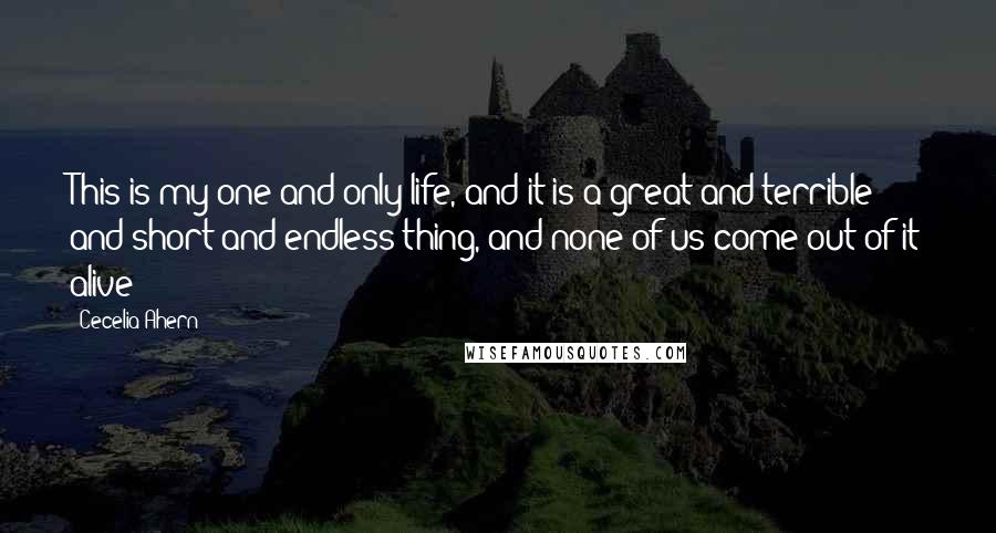 Cecelia Ahern Quotes: This is my one and only life, and it is a great and terrible and short and endless thing, and none of us come out of it alive