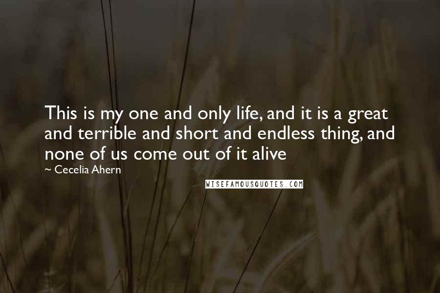 Cecelia Ahern Quotes: This is my one and only life, and it is a great and terrible and short and endless thing, and none of us come out of it alive